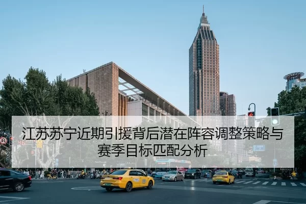 江苏苏宁近期引援背后潜在阵容调整策略与赛季目标匹配分析