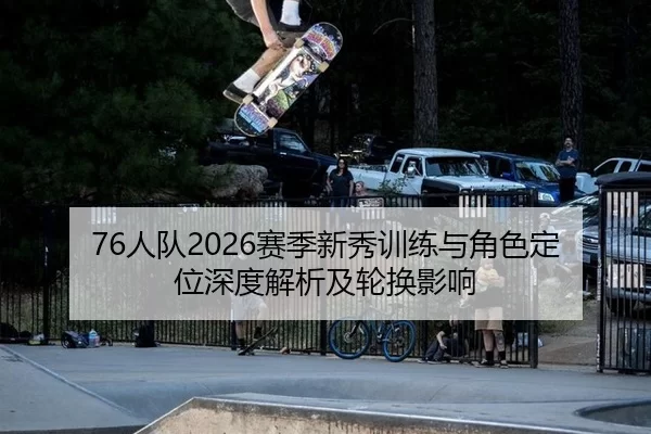 76人队2026赛季新秀训练与角色定位深度解析及轮换影响
