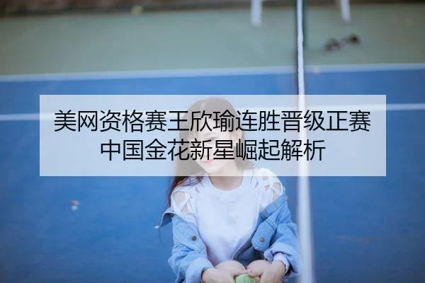 美网资格赛王欣瑜连胜晋级正赛 中国金花新星崛起解析